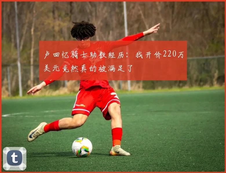卢回忆骑士助教经历：我开价220万美元竟然真的被满足了