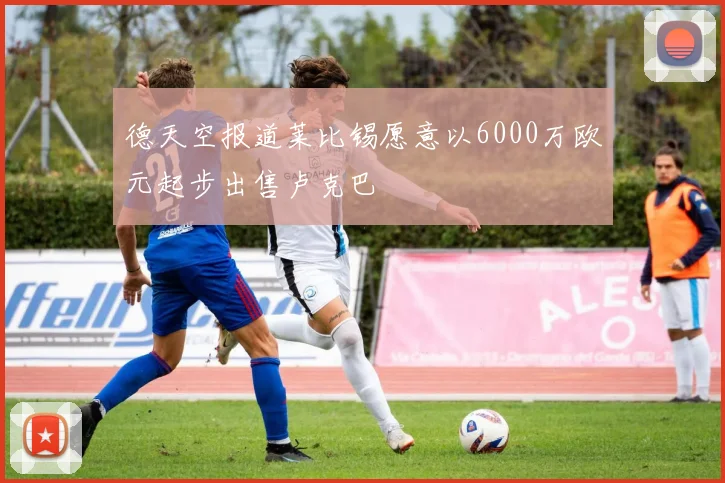 德天空报道莱比锡愿意以6000万欧元起步出售卢克巴