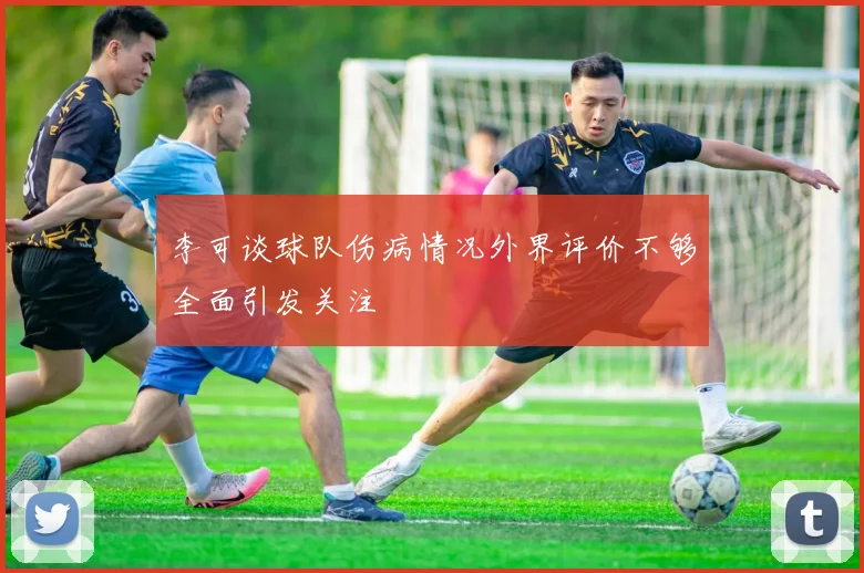 李可谈球队伤病情况外界评价不够全面引发关注