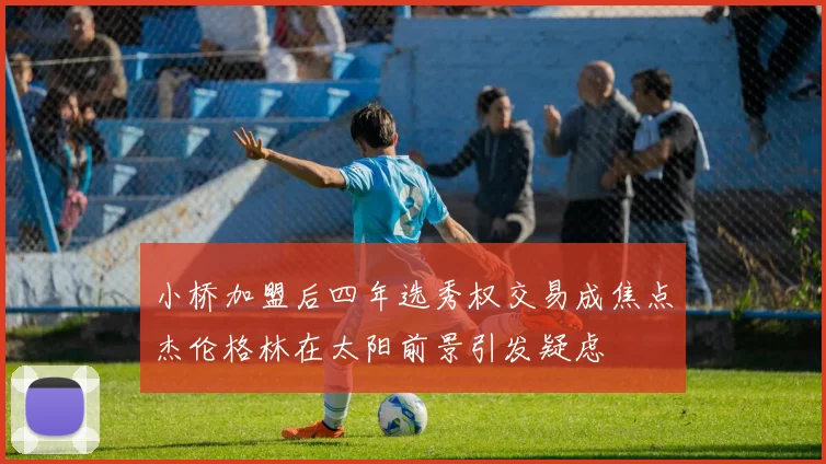 小桥加盟后四年选秀权交易成焦点杰伦格林在太阳前景引发疑虑