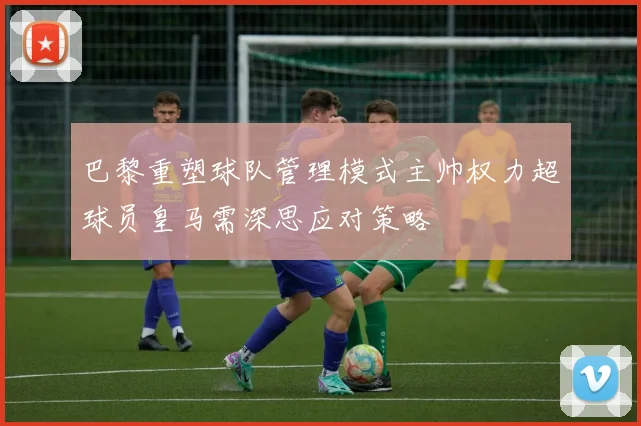巴黎重塑球队管理模式主帅权力超球员皇马需深思应对策略