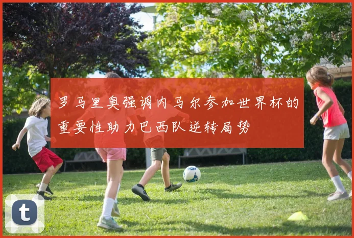 罗马里奥强调内马尔参加世界杯的重要性助力巴西队逆转局势
