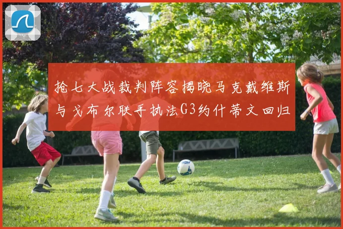 抢七大战裁判阵容揭晓马克戴维斯与戈布尔联手执法G3约什蒂文回归G2