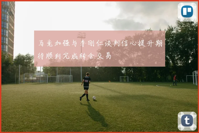 马竞加强与李刚仁谈判信心提升期待顺利完成转会交易