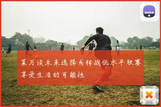 莱万谈未来选择或转战低水平联赛享受生活的可能性